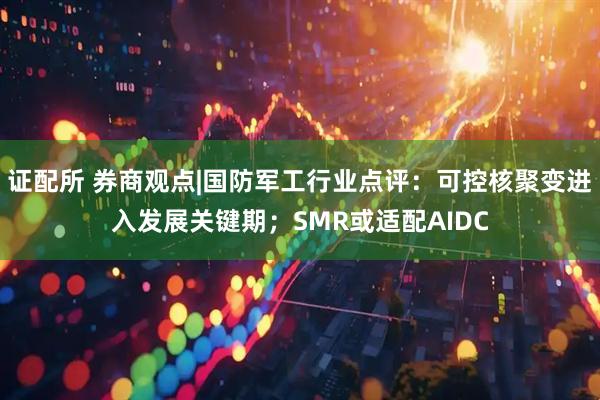 证配所 券商观点|国防军工行业点评：可控核聚变进入发展关键期；SMR或适配AIDC