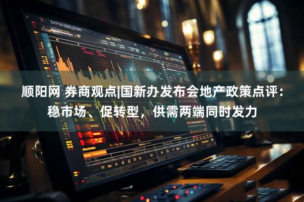 顺阳网 券商观点|国新办发布会地产政策点评：稳市场、促转型，供需两端同时发力