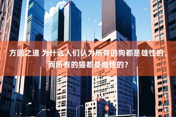 方圆之道 为什么人们认为所有的狗都是雄性的，而所有的猫都是雌性的？