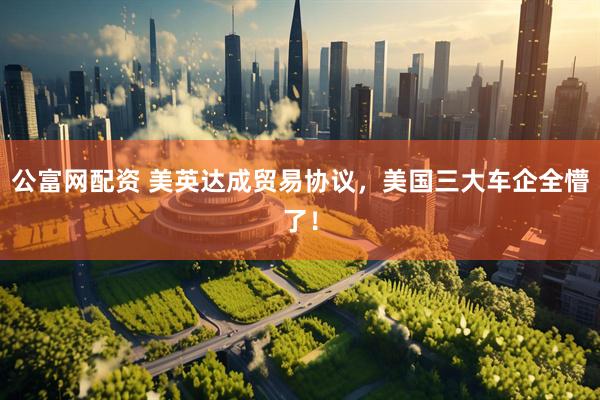 公富网配资 美英达成贸易协议，美国三大车企全懵了！