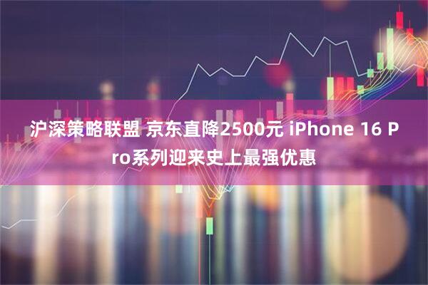 沪深策略联盟 京东直降2500元 iPhone 16 Pro系列迎来史上最强优惠