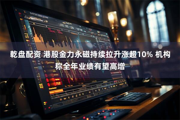 乾盘配资 港股金力永磁持续拉升涨超10% 机构称全年业绩有望高增