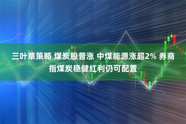 三叶草策略 煤炭股普涨 中煤能源涨超2% 券商指煤炭稳健红利仍可配置