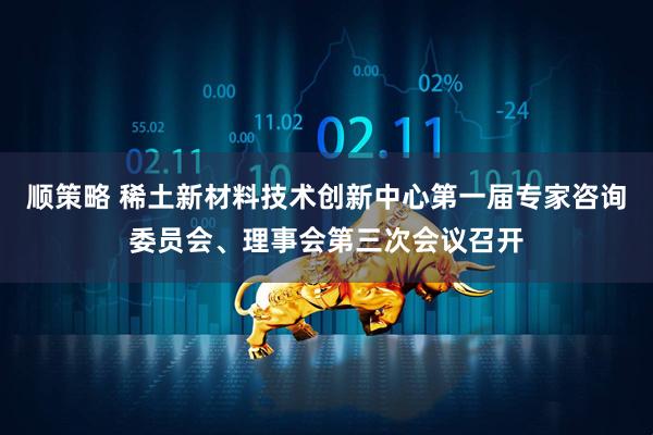 顺策略 稀土新材料技术创新中心第一届专家咨询委员会、理事会第三次会议召开