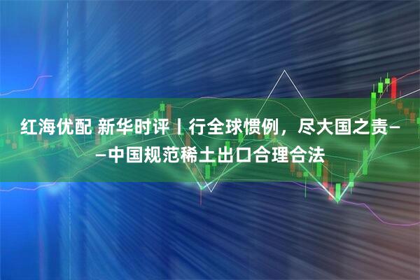 红海优配 新华时评丨行全球惯例，尽大国之责——中国规范稀土出口合理合法