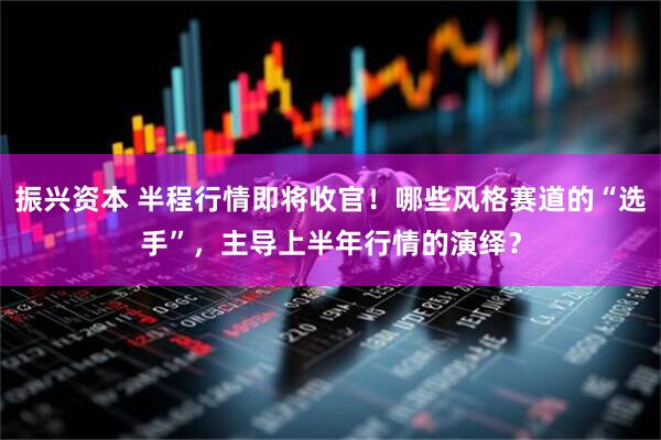 振兴资本 半程行情即将收官！哪些风格赛道的“选手”，主导上半年行情的演绎？
