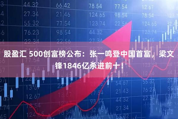 股盈汇 500创富榜公布：张一鸣登中国首富，梁文锋1846亿杀进前十！