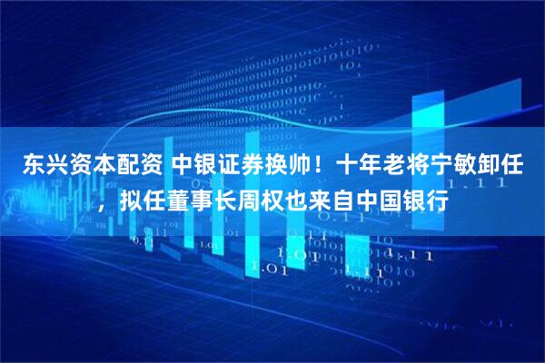 东兴资本配资 中银证券换帅！十年老将宁敏卸任，拟任董事长周权也来自中国银行