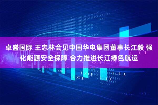 卓盛国际 王忠林会见中国华电集团董事长江毅 强化能源安全保障 合力推进长江绿色航运