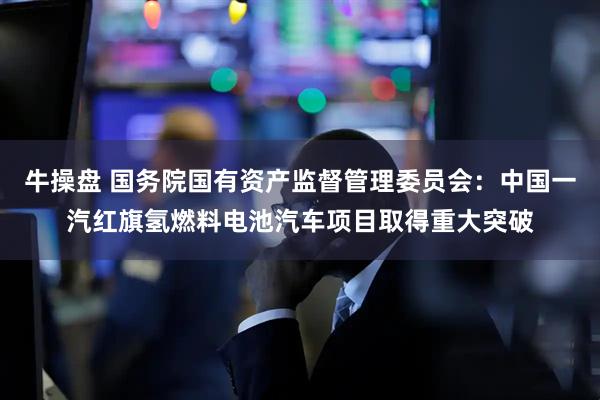 牛操盘 国务院国有资产监督管理委员会：中国一汽红旗氢燃料电池汽车项目取得重大突破