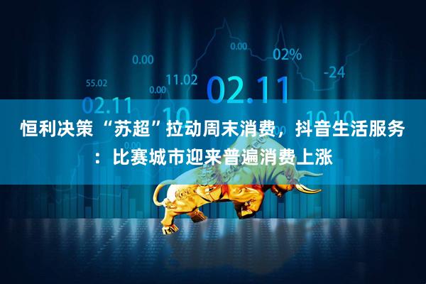 恒利决策 “苏超”拉动周末消费，抖音生活服务：比赛城市迎来普遍消费上涨