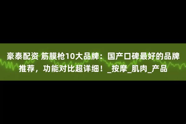 豪泰配资 筋膜枪10大品牌：国产口碑最好的品牌推荐，功能对比超详细！_按摩_肌肉_产品