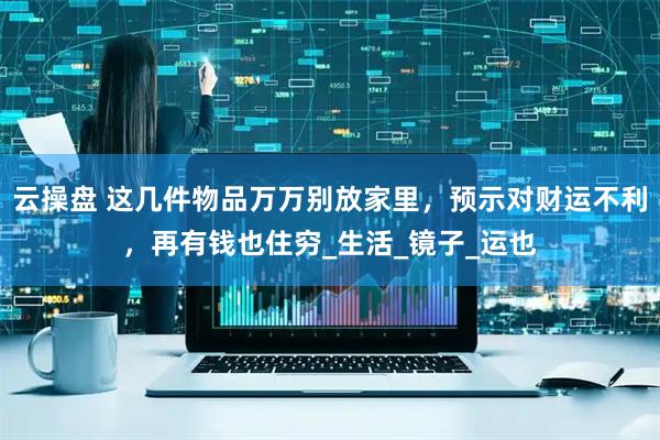 云操盘 这几件物品万万别放家里，预示对财运不利，再有钱也住穷_生活_镜子_运也