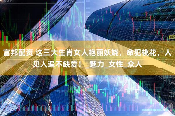 富邦配资 这三大生肖女人艳丽妖娆，命犯桃花，人见人追不缺爱！_魅力_女性_众人