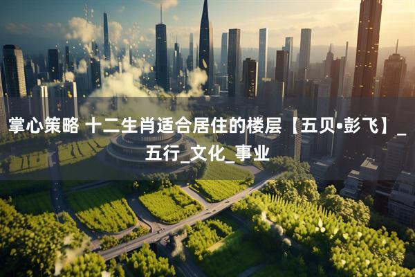 掌心策略 十二生肖适合居住的楼层【五贝•彭飞】_五行_文化_事业
