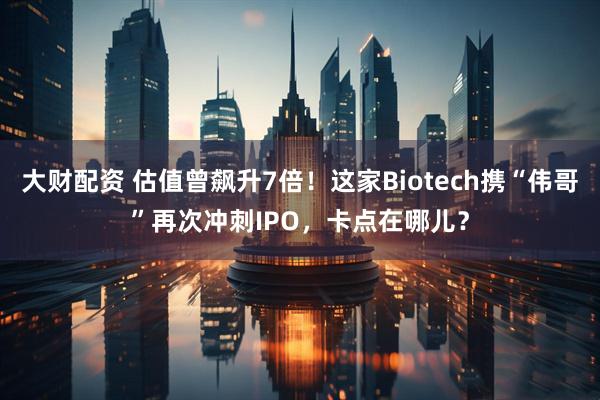 大财配资 估值曾飙升7倍！这家Biotech携“伟哥”再次冲刺IPO，卡点在哪儿？