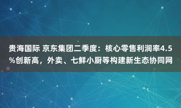 贵海国际 京东集团二季度：核心零售利润率4.5%创新高，外卖、七鲜小厨等构建新生态协同网