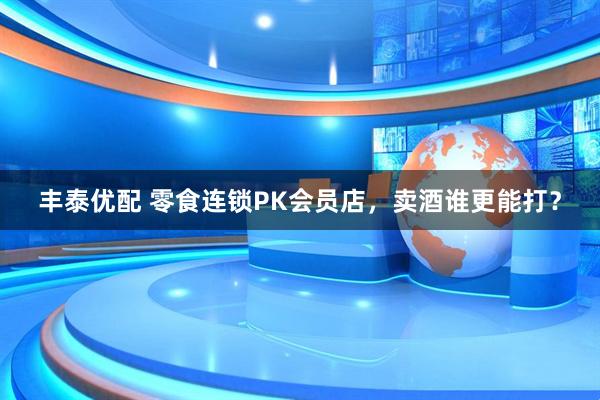 丰泰优配 零食连锁PK会员店，卖酒谁更能打？